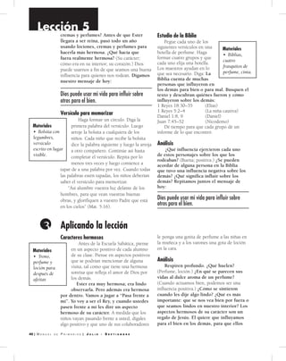 0 | M a n u a l d e P r i M a r i o s | J u l i o - S e p t i e m b r e
Aplicando la lección3
Lección 5
cremas y perfumes? Antes de que Ester
llegara a ser reina, pasó todo un año
usando lociones, cremas y perfumes para
hacerla más hermosa. ¿Qué hacía que
fuera realmente hermosa? (Su carácter;
cómo era en su interior; su corazón.) Dios
puede usarnos a fin de que seamos una buena
influencia para quienes nos rodean. Digamos
nuestro mensaje de hoy:
Dios puede usar mi vida para influir sobre
otros para el bien.
Versí­cu­lo para memorizar
Haga formar un círculo. Diga la
primera palabra del versículo. Luego
arroje la bolsita a cualquiera de los
niños. Cada niño que recibe la bolsita
dice la palabra siguiente y luego la arroja
a otro compañero. Continúe así hasta
completar el versículo. Repita por lo
menos tres veces y luego comience a
tapar de a una palabra por vez. Cuando todas
las palabras estén tapadas, los niños deberían
saber el versículo para memorizar.
“Así alumbre vuestra luz delante de los
hombres, para que vean vuestras buenas
obras, y glorifiquen a vuestro Padre que está
en los cielos” (Mat. 5:16).
Estu­dio de la Biblia
Pegue cada uno de los
siguientes versículos en una
botella de perfume. Haga
formar cuatro grupos y que
cada uno elija una botella.
Los maestros ayudan en lo
que sea necesario. Diga: La
Biblia cuenta de muchas
personas que influyeron en
los demás para bien o para mal. Busquen el
texto y descubran quiénes fueron y cómo
influyeron sobre los demás:
1 Reyes 18:30–35 (Elías)
1 Reyes 5:2–4 (La niña cautiva)
Daniel 1:8, 9 (Daniel)
Juan 7:45–52 (Nicodemo)
Dé tiempo para que cada grupo dé un
informe de lo que encontró.
Análisis
¿Qué influencia ejercieron cada uno
de estos personajes sobre los que los
rodeaban? (Buena; positiva.) ¿Se pueden
acordar de alguna persona en la Biblia
que tuvo una influencia negativa sobre los
demás? ¿Qué significa influir sobre los
demás? Repitamos juntos el mensaje de
hoy:
Dios puede usar mi vida para influir sobre
otros para el bien.
Materiales
• Bolsita con
legumbres,
versículo
escrito en lugar
visible.
Materiales
• Biblias,
cuatro
frasquitos de
perfume, cinta.
Caracteres hermosos
Antes de la Escuela Sabática, piense
en un aspecto positivo de cada alumno
de su clase. Piense en aspectos positivos
que se podrían mencionar de alguna
visita, tal como que tiene una hermosa
sonrisa que refleja el amor de Dios por
los demás.
Ester era muy hermosa; era lindo
observarla. Pero además era hermosa
por dentro. Vamos a jugar a “Pasa frente a
mí”. Yo voy a ser el Rey, y cuando ustedes
pasen frente a mí les diré un aspecto
hermoso de su carácter. A medida que los
niños vayan pasando frente a usted, dígales
algo positivo y que uno de sus colaboradores
le ponga una gotita de perfume a las niñas en
la muñeca y a los varones una gota de loción
en la cara.
Análisis
Respiren profundo. ¿Qué huelen?
(Perfume, loción.) ¿En qué se parecen sus
vidas al dulce aroma de un perfume?
(Cuando actuamos bien, podemos ser una
influencia positiva.) ¿Cómo se sintieron
cuando les dije algo lindo? ¿Qué es más
importante: que se nos vea bien por fuera o
que seamos lindos en nuestro interior? Los
aspectos hermosos de su carácter son un
regalo de Jesús. Él quiere que influyamos
para el bien en los demás, para que ellos
Materiales
• Trono,
perfume y
loción para
después de
afeitar.
 