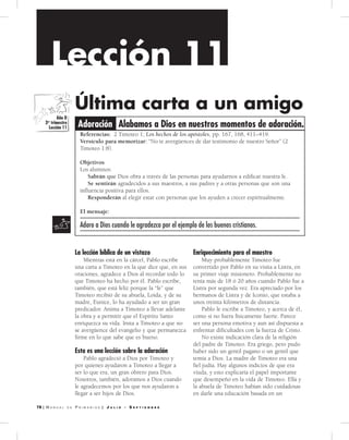 | M a n u a l d e P r i M a r i o s | J u l i o - S e p t i e m b r e
Lección 11
Alabamos a Dios en nu­estros momentos de adoración.Adoración
Referencias: 2 Timoteo 1; Los hechos de los apóstoles, pp. 167, 168, 411–419.
Versículo para memorizar: “No te avergüences de dar testimonio de nuestro Señor” (2
Timoteo 1:8).
Objetivos
Los alumnos:
Sabrán que Dios obra a través de las personas para ayudarnos a edificar nuestra fe.
Se sentirán agradecidos a sus maestros, a sus padres y a otras personas que son una
influencia positiva para ellos.
Responderán al elegir estar con personas que los ayuden a crecer espiritualmente.
El mensaje:
Adoro a Dios cuando le agradezco por el ejemplo de los buenos cristianos.
Última carta a un amigo
La lección bí­blica de u­n vistazo
Mientras está en la cárcel, Pablo escribe
una carta a Timoteo en la que dice que, en sus
oraciones, agradece a Dios al recordar todo lo
que Timoteo ha hecho por él. Pablo escribe,
también, que está feliz porque la “fe” que
Timoteo recibió de su abuela, Loida, y de su
madre, Eunice, lo ha ayudado a ser un gran
predicador. Anima a Timoteo a llevar adelante
la obra y a permitir que el Espíritu Santo
enriquezca su vida. Insta a Timoteo a que no
se avergüence del evangelio y que permanezca
firme en lo que sabe que es bueno.
Esta es u­na lección sobre la adoración
Pablo agradeció a Dios por Timoteo y
por quienes ayudaron a Timoteo a llegar a
ser lo que era, un gran obrero para Dios.
Nosotros, también, adoramos a Dios cuando
le agradecemos por los que nos ayudaron a
llegar a ser hijos de Dios.
Enriqu­ecimiento para el maestro
Muy probablemente Timoteo fue
convertido por Pablo en su visita a Listra, en
su primer viaje misionero. Probablemente no
tenía más de 18 ó 20 años cuando Pablo fue a
Listra por segunda vez. Era apreciado por los
hermanos de Listra y de Iconio, que estaba a
unos treinta kilómetros de distancia.
Pablo le escribe a Timoteo, y acerca de él,
como si no fuera físicamente fuerte. Parece
ser una persona emotiva y aun así dispuesta a
enfrentar dificultades con la fuerza de Cristo.
No existe indicación clara de la religión
del padre de Timoteo. Era griego, pero pudo
haber sido un gentil pagano o un gentil que
temía a Dios. La madre de Timoteo era una
fiel judía. Hay algunos indicios de que era
viuda, y esto explicaría el papel importante
que desempeñó en la vida de Timoteo. Ella y
la abuela de Timoteo habían sido cuidadosas
en darle una educación basada en un
Gracia en accion
Gracia
Comunidad
Servicio
Adoracion
Año D
3er
trimestre
Lección 11
 