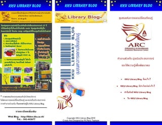 KKU Library Blog                              KKU Library Blog                            KKU Library Blog

                                                                                                 ชุมชนแห่งการแลกเปลี่ยนเรียนรู้




                                                                                             ทางานด้วยใจ มุ่งเน้นประสบการณ์
                                                                                                      และใช้ความรู้เพื่อพัฒนาคน

                                                           Organization
                                                                                                       KKU Library Blog   คืออะไร ?

                                                                                                 KKU Library Blog     มีประโยชน์อย่างไร ?

                                                                                                       ทาไมถึงมี KKU Library Blog
* ภาพแสดงกิจกรรมของสานักวิทยบริการ
                                                                                                          ใน   KKU Library Blog
ในโครงการแลกเปลี่ยนเรียนรู้ และแบ่งปันประสบการณ์
การทางานร่วมกัน ที่เผยแพร่อยู่ใน KKU Library Blog

                รายละเอียดเพิ่มเติม
        Web Blog : http://libkm.kku.ac.th/
                                                        Copyright KKU Library Blog 2010
               Tel. : 043-443677                    Create And Designed by Mr.Manu Tepkeaw
 