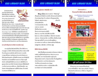 KKU Library Blog                                              KKU Library Blog                                 KKU Library Blog

      สานักวิทยบริการ                                     ทาความรู้จักคาว่า BLOG กัน !                                           กิจกรรมต่างๆ
มหาวิทยาลัยขอนแก่น                                                                                                    ที่เผยแพร่ใน KKU Library BLOG
ได้เล็งเห็นถึงความสาคัญ                                        Blog       (บล็อก) ย่อมาจากคาว่า “Web log“
ของการจัดการองค์ความรู้                                   เป็นรูปแบบเว็บไซต์ประเภทหนึง มีลักษณะคล้ายคลึงกับ
                                                                                         ่
(Knowledge Management)                                    เว็บบอร์ดและไดอารี่ อาจเรียกว่าเป็นลูกผสมก็คง
และเริมดาเนินโครงการ
       ่                                                  ไม่ผิดนัก แต่รูปแบบของ                   บล็อกนั้น
จัดการความรู้ มาตั้งแต่                                   มักนิยมใช้สาหรับ
เดือนมีนาคม พ.ศ. 2551 งานคอมพิวเตอร์                      การนาเสนอในเชิง ข่าวสั้น
สานักวิทยบริการ มหาวิทยาลัยขอนแก่นซึ่งเป็น
หน่วยงานที่มีภารกิจหลักด้านจัดการและบริการความรู้         บทความ บอกเล่า
ของหน่วยงาน จัด ทาเว็บไซต์ททาเป็น “ศูนย์ความรู้”
                               ี่                         ที่มีเนื้อหาไม่ยาวมากนัก
(Knowledge Centre) เพื่อให้มีความเด่นชัดสอดรับกับ         ซึ่งสามารถนาเสนอรวมได้ทั้ง
ภารกิจซี่งมีเป้าหมายและต้องการเห็น การนาเทคโนโลยี         ข้อความ ภาพ เสียง คลิปวิดีโอ ด้วยก็ได้
สารสนเทศสมัยใหม่เข้ามาเป็นเครื่องมือต่อยอดในการ           โดยระบบ บล็อกจะแสดงชื่อและ เนื้อหาย่อ ของแต่ละ
จัดการความรู้ และสร้างความตื่นตัวในการ แลกเปลี่ยน         บทความ เรียงตามลาดับ เวลาที่เขียน คือเขียนล่าสุด
เรียนรู้ ก่อเกิดเป็น เว็บสังคมความรู้ออนไลน์ ขึนมา
                                               ้
                                                          ไว้แรกสุด แต่ทั้งนี้ เราสามารถเลือกดูได้ตาม
สาหรับชาวสานักวิทยบริการ มหาวิทยาลัยขอนแก่น
                                                          ความเฉพาะเจาะจงที่ระบบ จัดสรรเตรียมไว้ให้อีกเช่น
ความสาสัญของการจัดการองค์ความรู้                          categories, calendar, archives, tags

      ความรูเ้ ปรียบได้กับต้นไม้ใหญ่ ที่หากได้รับการ      KKU Library BLOG
บารุงดูแล เอาใจใส่ มีปัจจัยแวดล้อมหรือการจัดการที่ดี
ก็จะเจริญงอกงามเติบโต แผ่กิ่งก้านสาขา และหยั่ง                    จัดทาขึ้นเพือตอบสนองต่อภารกิจของการจัดการ
                                                                              ่
รากฐานทีมั่นคง ก่อเกิดร่มเงาอานวยประโยชน์นานา
          ่                                               องค์ความรู้ให้เกิดเป็นรูปธรรม เกิดการรวบรวม
ให้กับสังคมในทุกด้าน เมื่อใดที่เราขาดการเอาใจใส่ต้นไม้    แลกเปลี่ยน และถ่ายทอดองค์ความรู้ร่วมกัน
ถึงแม้มันจะงอกเงยแต่กไม่อาจงอกงาม ซึ่งความรู้ก็
                          ็                               เป็นฐานแห่งการสร้าง วัฒนธรรมใหม่ ที่จะดึงดูดให้ชาว
เช่นกัน แม้มีอยู่หรือได้รับมามากมาย แต่ไม่ได้รับการ       สานักวิทยบริการ มหาวิทยาลัยขอนแก่น
ดูแลและจัดการเอาใจใส่ ก็จะดึงประโยชน์มาใช้ได้ไม่เต็มที่    มีเวทีในการนาเสนอข่าวสาร ข้อมูล
บางกิ่งก้านสาขาอาจเหี่ยวเฉา ปลิดใบที่เคยเขียว เคย         บทความเชิงวิชาการต่างๆ แก่สังคมได้มากขึน้
                                                                                                                   มีกิจจกรรม และการแลกเปลี่ยนเรียนรู้
                                                          และทันต่อการก้าวไปของเทคโนโลยี
สังเคราะห์แสงผลิตคุณความดีให้กับสังคม ก็อาจแห้ง                                                                มากมายที่เกิดขึ้นใน KKU Library BLOG เชิญชวน
ร่วงหล่นหายไปได้ตามกาล                                                                                         ให้ทุกคนเข้ามามีส่วนร่วม จะได้ทราบ ข้อมูลต่างๆ
                                                                                                               ของห้องสมุด
 