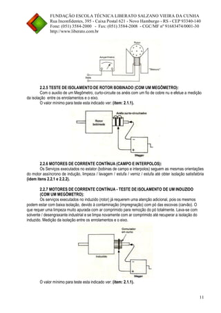 FUNDAÇÃO ESCOLA TÉCNICA LIBERATO SALZANO VIEIRA DA CUNHA 
Rua Inconfidentes, 395 - Caixa Postal 621 - Novo Hamburgo - RS - CEP 93340-140 
Fone: (051) 3584-2000 - Fax: (051) 3584-2008 - CGC/MF nº 91683474/0001-30 
http://www.liberato.com.br 
11 
2.2.5 TESTE DE ISOLAMENTO DE ROTOR BOBINADO (COM UM MEGÔMETRO): 
Com o auxilio de um Megômetro, curto-circuite os anéis com um fio de cobre nu e efetue a medição 
da isolação entre os enrolamentos e o eixo. 
O valor mínimo para teste esta indicado ver: (item: 2.1.1). 
2.2.6 MOTORES DE CORRENTE CONTÍNUA (CAMPO E INTERPOLOS): 
Os Serviços executados no estator (bobinas de campo e interpolos) seguem as mesmas orientações 
do motor assíncrono de indução, limpeza / lavagem / estufa / verniz / estufa até obter isolação satisfatória 
(idem itens 2.2.1 e 2.2.2). 
2.2.7 MOTORES DE CORRENTE CONTÍNUA - TESTE DE ISOLAMENTO DE UM INDUZIDO 
(COM UM MEGÔMETRO): 
Os serviços executados no induzido (rotor) já requerem uma atenção adicional, pois os mesmos 
podem estar com baixa isolação, devido à contaminação (impregnação) com pó das escovas (carvão). O 
que requer uma limpeza muito apurada com ar comprimido para remoção do pó totalmente. Lava-se com 
solvente / desengraxante industrial e se limpa novamente com ar comprimido até recuperar a isolação do 
induzido. Medição da isolação entre os enrolamentos e o eixo. 
O valor mínimo para teste esta indicado ver: (item: 2.1.1). 
 