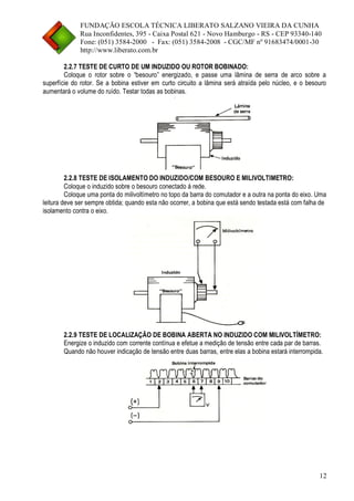 FUNDAÇÃO ESCOLA TÉCNICA LIBERATO SALZANO VIEIRA DA CUNHA 
Rua Inconfidentes, 395 - Caixa Postal 621 - Novo Hamburgo - RS - CEP 93340-140 
Fone: (051) 3584-2000 - Fax: (051) 3584-2008 - CGC/MF nº 91683474/0001-30 
http://www.liberato.com.br 
12 
2.2.7 TESTE DE CURTO DE UM INDUZIDO OU ROTOR BOBINADO: 
Coloque o rotor sobre o “besouro” energizado, e passe uma lâmina de serra de arco sobre a superfície do rotor. Se a bobina estiver em curto circuito a lâmina será atraída pelo núcleo, e o besouro aumentará o volume do ruído. Testar todas as bobinas. 
2.2.8 TESTE DE ISOLAMENTO DO INDUZIDO/COM BESOURO E MILIVOLTIMETRO: 
Coloque o induzido sobre o besouro conectado á rede. 
Coloque uma ponta do milivoltímetro no topo da barra do comutador e a outra na ponta do eixo. Uma leitura deve ser sempre obtida; quando esta não ocorrer, a bobina que está sendo testada está com falha de isolamento contra o eixo. 
2.2.9 TESTE DE LOCALIZAÇÃO DE BOBINA ABERTA NO INDUZIDO COM MILIVOLTÍMETRO: 
Energize o induzido com corrente contínua e efetue a medição de tensão entre cada par de barras. 
Quando não houver indicação de tensão entre duas barras, entre elas a bobina estará interrompida. 
 