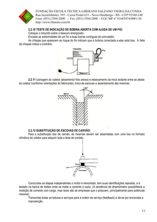 FUNDAÇÃO ESCOLA TÉCNICA LIBERATO SALZANO VIEIRA DA CUNHA 
Rua Inconfidentes, 395 - Caixa Postal 621 - Novo Hamburgo - RS - CEP 93340-140 
Fone: (051) 3584-2000 - Fax: (051) 3584-2008 - CGC/MF nº 91683474/0001-30 
http://www.liberato.com.br 
13 
2.2.10 TESTE DE INDICAÇÃO DE BOBINA ABERTA COM AJUDA DE UM FIO: 
Coloque o induzido sobre o besouro energizado. 
Encoste as extremidades de um fio a duas barras contíguas do comutador. 
As chispas que aparecem ao toque do fio indicam que a bobina conectada a elas está boa. A falta de chispas indica o contrário. 
2.2.11 Usinagem do coletor (alisamento/ foto anexa) e rebaixamento da mica isolante entre as aletas do coletor (conforme orientações do fabricante), troca de escovas e assentamento das mesmas. . 
2.2.12 SUBSTITUIÇÃO DE ESCOVAS DE CARVÃO: 
Para a substituição das de carvão, as mesmas devem ser assentadas com uma lixa no formato cilíndrico do coletor para adquirir toda a área de contato. 
Concluídas as etapas independentes o motor é remontado, tem suas identificações repostas, e é 
testado na banca de testes onde se mede a corrente a vazio. (A existência de dinamômetro possibilitaria a medição da corrente com carga, mas raras são as empresas que o possuem, principalmente para potências maiores). 
Transcritas todas as leituras e serviços para a ordem de serviço (feedback) e dá-se por encerrada a 
manutenção.  