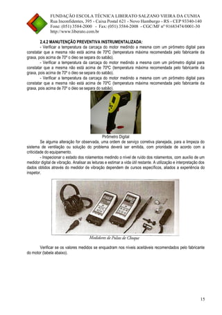 FUNDAÇÃO ESCOLA TÉCNICA LIBERATO SALZANO VIEIRA DA CUNHA 
Rua Inconfidentes, 395 - Caixa Postal 621 - Novo Hamburgo - RS - CEP 93340-140 
Fone: (051) 3584-2000 - Fax: (051) 3584-2008 - CGC/MF nº 91683474/0001-30 
http://www.liberato.com.br 
15 
2.4.2 MANUTENÇÃO PREVENTIVA INSTRUMENTALIZADA: 
- Verificar a temperatura da carcaça do motor medindo a mesma com um pirômetro digital para constatar que a mesma não está acima de 70ºC (temperatura máxima recomendada pelo fabricante da graxa, pois acima de 70º o óleo se separa do sabão). 
- Verificar a temperatura da carcaça do motor medindo a mesma com um pirômetro digital para constatar que a mesma não está acima de 70ºC (temperatura máxima recomendada pelo fabricante da graxa, pois acima de 70º o óleo se separa do sabão). 
- Verificar a temperatura da carcaça do motor medindo a mesma com um pirômetro digital para constatar que a mesma não está acima de 70ºC (temperatura máxima recomendada pelo fabricante da graxa, pois acima de 70º o óleo se separa do sabão). 
Pirômetro Digital 
Se alguma alteração for observada, uma ordem de serviço corretiva planejada, para a limpeza do sistema de ventilação ou solução do problema deverá ser emitida, com prioridade de acordo com a criticidade do equipamento. 
- Inspecionar o estado dos rolamentos medindo o nível de ruído dos rolamentos, com auxílio de um medidor digital de vibração. Analisar as leituras e estimar a vida útil restante. A utilização e interpretação dos dados obtidos através do medidor de vibração dependem de cursos específicos, aliados a experiência do inspetor. 
Verificar se os valores medidos se enquadram nos níveis aceitáveis recomendados pelo fabricante do motor (tabela abaixo).  