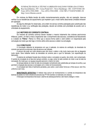 FUNDAÇÃO ESCOLA TÉCNICA LIBERATO SALZANO VIEIRA DA CUNHA 
Rua Inconfidentes, 395 - Caixa Postal 621 - Novo Hamburgo - RS - CEP 93340-140 
Fone: (051) 3584-2000 - Fax: (051) 3584-2008 - CGC/MF nº 91683474/0001-30 
http://www.liberato.com.br 
17 
Em motores de Média tensão de estão momentaneamente parados, não em operação, deve-se verificar se as resistências de aquecimento que impedem que o motor esfrie absorvendo umidade entraram em operação. 
Se alguma alteração for observada, uma ordem de serviço corretiva planejada para substituição das resistências do motor e ou verificação das proteções, deverá ser emitida com prioridade de acordo com a criticidade do equipamento. 
2.4.3 MOTORES DE CORRENTE CONTÍNUA 
Os motores de corrente contínua devem receber o mesmo tratamento dos motores assíncronos trifásicos, porém, um item a mais s inspecionar são o comprimento das escovas, a existência de faiscamento e o estado da “Patina”. Patina é o filme que a escova forma sobre o anel coletor e é responsável pela comutação de modo que não haja o mínimo atrito entre escova e coletor na comutação. 
2.4.4 COMUTAÇÃO 
A Comutação depende da temperatura em que é realizada, do sistema de ventilação, da densidade de corrente que percorre as escovas e tipo de escova a ser utilizada. 
A escova não pode ser muito abrasiva para não riscar o coletor e não muito macia para não se desgastar muito rápido. Deve trabalhar dentro da densidade de corrente para a qual foi fabricada. (ver especificação do fabricante). 
O sistema de ventilação forçada deve introduzir sobre o comutador ar quente, não úmido, nem contaminado. O sentido de circulação do ar deve ser sempre contrário, ou seja, entrar do lado contrário do motor e sair do lado da comutação. De modo que o ar aqueça enquanto percorre o interior do motor. 
As tampas laterais do motor do lado da comutação normalmente são substituídas por tampas de acrílico, que permitem a inspeção das escovas e comutação com o motor em funcionamento. 
A comutação bem feita é facilmente percebida, pois sobre o anel coletor forma-se o filme escuro, bem fino, uniforme e sem ricos. 
MANUTENÇÃO DETECTIVA: O método mais comum de monitoramento é o controle da temperatura das bobinas do estator do motor através de sensores tipo PT100 inseridos no bobinado (ver anexos). 
A Elevação da temperatura fará atuar o alarme de sobreaquecimento e até mesmo desligar o motor.  