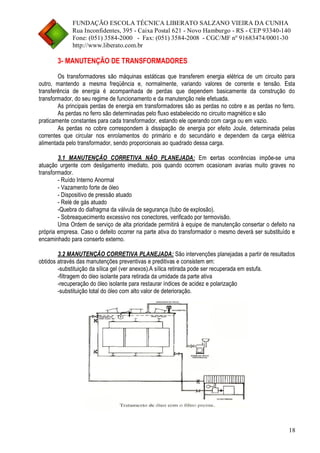 FUNDAÇÃO ESCOLA TÉCNICA LIBERATO SALZANO VIEIRA DA CUNHA 
Rua Inconfidentes, 395 - Caixa Postal 621 - Novo Hamburgo - RS - CEP 93340-140 
Fone: (051) 3584-2000 - Fax: (051) 3584-2008 - CGC/MF nº 91683474/0001-30 
http://www.liberato.com.br 
18 
3- MANUTENÇÃO DE TRANSFORMADORES 
Os transformadores são máquinas estáticas que transferem energia elétrica de um circuito para outro, mantendo a mesma freqüência e, normalmente, variando valores de corrente e tensão. Esta transferência de energia é acompanhada de perdas que dependem basicamente da construção do transformador, do seu regime de funcionamento e da manutenção nele efetuada. 
As principais perdas de energia em transformadores são as perdas no cobre e as perdas no ferro. As perdas no ferro são determinadas pelo fluxo estabelecido no circuito magnético e são 
praticamente constantes para cada transformador, estando ele operando com carga ou em vazio. 
As perdas no cobre correspondem à dissipação de energia por efeito Joule, determinada pelas correntes que circular nos enrolamentos do primário e do secundário e dependem da carga elétrica alimentada pelo transformador, sendo proporcionais ao quadrado dessa carga. 
3.1 MANUTENÇÃO CORRETIVA NÃO PLANEJADA: Em certas ocorrências impõe-se uma atuação urgente com desligamento imediato, pois quando ocorrem ocasionam avarias muito graves no transformador. 
- Ruído Interno Anormal 
- Vazamento forte de óleo 
- Dispositivo de pressão atuado 
- Relé de gás atuado 
-Quebra do diafragma da válvula de segurança (tubo de explosão). 
- Sobreaquecimento excessivo nos conectores, verificado por termovisão. 
Uma Ordem de serviço de alta prioridade permitirá à equipe de manutenção consertar o defeito na própria empresa. Caso o defeito ocorrer na parte ativa do transformador o mesmo deverá ser substituído e encaminhado para conserto externo. 
3.2 MANUTENÇÃO CORRETIVA PLANEJADA: São intervenções planejadas a partir de resultados obtidos através das manutenções preventivas e preditivas e consistem em: 
-substituição da sílica gel (ver anexos).A sílica retirada pode ser recuperada em estufa. 
-filtragem do óleo isolante para retirada da umidade da parte ativa 
-recuperação do óleo isolante para restaurar índices de acidez e polarização 
-substituição total do óleo com alto valor de deterioração.  