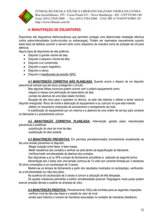 FUNDAÇÃO ESCOLA TÉCNICA LIBERATO SALZANO VIEIRA DA CUNHA 
Rua Inconfidentes, 395 - Caixa Postal 621 - Novo Hamburgo - RS - CEP 93340-140 
Fone: (051) 3584-2000 - Fax: (051) 3584-2008 - CGC/MF nº 91683474/0001-30 
http://www.liberato.com.br 
22 
4- MANUTENÇÃO DE DISJUNTORES 
Disjuntores são dispositivos eletromecânicos que permitem proteger uma determinada instalação eléctrica contra sobre-intensidades (curto-circuitos ou sobrecargas). Podem ser rearmados manualmente quando estes tipos de defeitos ocorrem e servem tanto como dispositivo de manobra como de proteção de circuitos elétricos. 
Alguns tipos de disjuntores de alta potência 
 Disjuntor a grande volume de óleo, 
 Disjuntor a pequeno volume de óleo, 
 Disjuntor a ar comprimido, 
 Disjuntor a sopro magnético, 
 Disjuntor a vácuo, 
 Disjuntor a hexafluoreto de enxofre (SF6). 
4.1 MANUTENÇÃO CORRETIVA NÃO PLANEJADA: Quando ocorre o disparo de um disjuntor presume-se sempre que ele atuou protegendo o circuito. 
Mas algumas falhas incomuns podem ocorrer com o próprio equipamento como: 
-disparo à massa com perfuração do reservatório de óleo. 
-contato de abertura de uma fase colado (fundido) 
Situação de alto risco para o operador ou técnico, se este não detectar o defeito e tentar extraí-lo disjuntor energizado. Risco de morte e destruição do equipamento e ou cubículo no qual está inserido. 
-defeito no mecanismo motorizado de acionamento e carregamento da mola. 
A substituição do equipamento por um reserva e a abertura de uma ordem de serviço para conserto no fabricante é o procedimento comum. 
4.2 MANUTENÇÃO CORRETIVA PLANEJADA: Intervenção gerada pelas manutenções preventivas e preditivas: 
-substituição do visor de nível de óleo. 
-substituição do óleo isolante. 
4.3 MANUTENÇÃO PREVENTIVA: Em períodos pré-determinados (normalmente anualmente) se faz uma revisão preventiva no disjuntor: 
-Megar isolação entre fases, e fase-massa. 
-Medir resistência dos contatos e verificar se está dentro da especificação do fabricante. 
-Verificar/medir simultaneidade de abertura dos contatos. 
Nos disjuntores a ar ou SF6 o ensaio de fechamento simultâneo é, realizado da seguinte forma: 
Alimentação dos 3 pólos com uma tensão contínua de 12 volts com corrente limitada por 3 resistores 50 ohms conectados a um osciloscópio de 3 canais. 
Medem-se os tempos de fechamento a partir dos resultados mostrados no osciloscópio, verificando- se a simultaneidade (ou não) dos pólos; 
Na ausência do osciloscópio de 3 canais é comum a utilização de três lâmpadas. 
Os ajustes mecânicos permitirão a melhor simultaneidade possível. Regulagens muito justas podem exercer pressão demais e quebrar as ampolas de vidro. 
4.4 MANUTENÇÃO PREDITIVA: Periodicamente OS(s) são emitidas para as seguintes inspeções: 
-verificar nível de óleo das fases e o estado do visor de nível 
-anotar para histórico o número de manobras executadas no contador de manobras (feedback).  