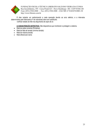 FUNDAÇÃO ESCOLA TÉCNICA LIBERATO SALZANO VIEIRA DA CUNHA 
Rua Inconfidentes, 395 - Caixa Postal 621 - Novo Hamburgo - RS - CEP 93340-140 
Fone: (051) 3584-2000 - Fax: (051) 3584-2008 - CGC/MF nº 91683474/0001-30 
http://www.liberato.com.br 
23 
O óleo isolante vai carbonizando a cada operação devido ao arco elétrico, e a intervalos determinados pelo fabricante (nº de manobras) deve ser substituído. 
-verificar estado do fole nos disjuntores de sopro de ar. 
4.5 MANUTENÇÃO DETECTIVA: São dispositivos que monitoram e protegem o sistema. 
 Relé de sobre corrente (Primários) 
 Relé de falta de tensão (mínima tensão) 
 Relé de máxima tensão 
 Relé diferencial à terra  