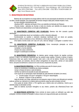 FUNDAÇÃO ESCOLA TÉCNICA LIBERATO SALZANO VIEIRA DA CUNHA 
Rua Inconfidentes, 395 - Caixa Postal 621 - Novo Hamburgo - RS - CEP 93340-140 
Fone: (051) 3584-2000 - Fax: (051) 3584-2008 - CGC/MF nº 91683474/0001-30 
http://www.liberato.com.br 
24 
5 - MANUTENÇÃO EM BATERIAS 
Baterias são acumuladores de energia elétrica onde há uma associação de elementos em série para se obter a tensão desejada. Sua capacidade de fornecer energia é dada pela unidade Ampère x hora. 
As mais utilizadas industrialmente são: 
-Alcalinas (NIFE - eletrodos de Níquel e Ferro com eletrólito de Hidróxido de Potássio). 
-Chumbo ácidas - eletrodos de chumbo e óxido de chumbo com eletrólito de solução de ácido sulfúrico). Podendo ser estacionárias ou de tração (empilhadeiras) 
5.1 MANUTENÇÃO CORRETIVA NÃO PLANEJADA: Baterias não têm conserto quando danificadas. 
Quando substituídas devem ser recicladas ou sofrer o descarte adequado. 
Corretivamente se substitui o elemento (alcalinas) danificado com um diodo em paralelo, desconecta-se a velha e conecta-se a nova, retirando-se o diodo após a conclusão. 
Uma bateria chumbo ácida com vaso em curto, deve-se desligar o carregador e substituir todo o vaso. 
5.2 MANUTENÇÃO CORRETIVA PLANEJADA: Como manutenção planejada as únicas intervenções que podem ser realizadas são: 
-completar o nível de eletrólito. 
-limpeza dos vasos e elementos. 
-lavagem e substituição do eletrólito. 
5.3 MANUTENÇÃO PREVENTIVA: As baterias geram energia através de reações químicas, portanto o calor é um elemento importante que faz acelerar estas reações. Portanto é danoso à bateria. Costuma-se dizer que quanto menos aquecer maior será a vida útil da bateria. Durante uma recarga (Baterias de tração, por exemplo), deve-se utilizar carregadores de carga lenta. Jamais um vaso poderá ferver, sob pena de danificá-lo e coloca-lo em curto-circuito, empenando as placas. 
5.4 MANUTENÇÃO PREDITIVA: As OS(s) emitidas para este fim devem prever: 
-revisar os conectores e a existência de zinabre (oxidação). 
-revisar a limpeza do banco e sala de baterias. 
-Verificar se sistema de exaustão da sala está operacional. 
-Com auxílio de um densímetro medir densidade de cada elemento de bateria (ver anexo). 
 Chumbo ácidas 1270 g/cm3 carregada e 1150 g/cm3 descarregada. 
 Alcalinas 1120g/cm3 e não se deteriora. 
-teste de tensão com carga: aplicando-se uma pequena carga no banco,uma lâmpada por exemplo, pode-se verificar se o elemento ou a bateria está acumulando carga (se está na tensão nominal). 
Uma queda de tensão inferior a 10% significa que a bateria esta com problemas, mesmo que o eletrólito esteja na densidade correta. 
Salas de baterias acumulam hidrogênio no seu interior, portanto são inflamáveis.(Fumar nem pensar). 
5.5 MANUTENÇÃO DETECTIVA: Como controle do banco existe um retificador que além das proteções, controla a tensão de flutuação e coloca o banco em carga profunda após uso demorado. 
 