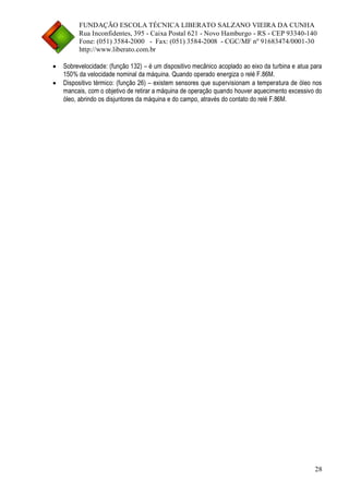 FUNDAÇÃO ESCOLA TÉCNICA LIBERATO SALZANO VIEIRA DA CUNHA 
Rua Inconfidentes, 395 - Caixa Postal 621 - Novo Hamburgo - RS - CEP 93340-140 
Fone: (051) 3584-2000 - Fax: (051) 3584-2008 - CGC/MF nº 91683474/0001-30 
http://www.liberato.com.br 
28 
 Sobrevelocidade: (função 132) – é um dispositivo mecânico acoplado ao eixo da turbina e atua para 150% da velocidade nominal da máquina. Quando operado energiza o relé F.86M. 
 Dispositivo térmico: (função 26) – existem sensores que supervisionam a temperatura de óleo nos mancais, com o objetivo de retirar a máquina de operação quando houver aquecimento excessivo do óleo, abrindo os disjuntores da máquina e do campo, através do contato do relé F.86M. 
 