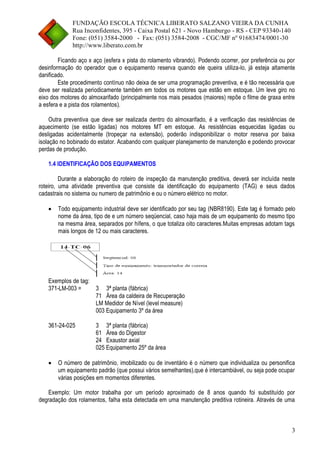 FUNDAÇÃO ESCOLA TÉCNICA LIBERATO SALZANO VIEIRA DA CUNHA 
Rua Inconfidentes, 395 - Caixa Postal 621 - Novo Hamburgo - RS - CEP 93340-140 
Fone: (051) 3584-2000 - Fax: (051) 3584-2008 - CGC/MF nº 91683474/0001-30 
http://www.liberato.com.br 
3 
Ficando aço x aço (esfera x pista do rolamento vibrando). Podendo ocorrer, por preferência ou por 
desinformação do operador que o equipamento reserva quando ele queira utiliza-lo, já esteja altamente 
danificado. 
Este procedimento contínuo não deixa de ser uma programação preventiva, e é tão necessária que 
deve ser realizada periodicamente também em todos os motores que estão em estoque. Um leve giro no 
eixo dos motores do almoxarifado (principalmente nos mais pesados (maiores) repõe o filme de graxa entre 
a esfera e a pista dos rolamentos). 
Outra preventiva que deve ser realizada dentro do almoxarifado, é a verificação das resistências de 
aquecimento (se estão ligadas) nos motores MT em estoque. As resistências esquecidas ligadas ou 
desligadas acidentalmente (tropeçar na extensão), poderão indisponibilizar o motor reserva por baixa 
isolação no bobinado do estator. Acabando com qualquer planejamento de manutenção e podendo provocar 
perdas de produção. 
1.4 IDENTIFICAÇÃO DOS EQUIPAMENTOS 
Durante a elaboração do roteiro de inspeção da manutenção preditiva, deverá ser incluída neste 
roteiro, uma atividade preventiva que consiste da identificação do equipamento (TAG) e seus dados 
cadastrais no sistema ou numero de patrimônio e ou o número elétrico no motor. 
 Todo equipamento industrial deve ser identificado por seu tag (NBR8190). Este tag é formado pelo 
nome da área, tipo de e um número seqüencial, caso haja mais de um equipamento do mesmo tipo 
na mesma área, separados por hífens, o que totaliza oito caracteres.Muitas empresas adotam tags 
mais longos de 12 ou mais caracteres. 
Exemplos de tag: 
371-LM-003 = 3 3ª planta (fábrica) 
71 Área da caldeira de Recuperação 
LM Medidor de Nível (level measure) 
003 Equipamento 3º da área 
361-24-025 3 3ª planta (fábrica) 
61 Área do Digestor 
24 Exaustor axial 
025 Equipamento 25º da área 
 O número de patrimônio, imobilizado ou de inventário é o número que individualiza ou personifica 
um equipamento padrão (que possui vários semelhantes),que é intercambiável, ou seja pode ocupar 
várias posições em momentos diferentes. 
Exemplo: Um motor trabalha por um período aproximado de 8 anos quando foi substituído por 
degradação dos rolamentos, falha esta detectada em uma manutenção preditiva rotineira. Através de uma 
 