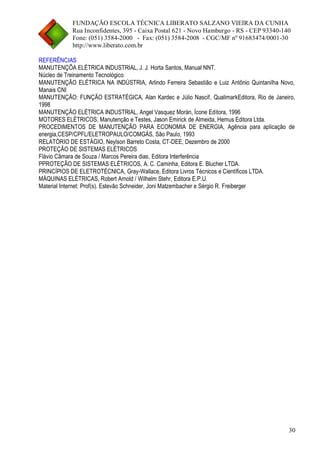 FUNDAÇÃO ESCOLA TÉCNICA LIBERATO SALZANO VIEIRA DA CUNHA 
Rua Inconfidentes, 395 - Caixa Postal 621 - Novo Hamburgo - RS - CEP 93340-140 
Fone: (051) 3584-2000 - Fax: (051) 3584-2008 - CGC/MF nº 91683474/0001-30 
http://www.liberato.com.br 
30 
REFERÊNCIAS 
MANUTENÇÕA ELÉTRICA INDUSTRIAL, J. J. Horta Santos, Manual NNT. 
Núcleo de Treinamento Tecnológico 
MANUTENÇÃO ELÉTRICA NA INDÚSTRIA, Arlindo Ferreira Sebastião e Luiz Antônio Quintanilha Novo, Manais CNI 
MANUTENÇÃO: FUNÇÃO ESTRATÉGICA, Alan Kardec e Júlio Nascif, QualimarkEditora, Rio de Janeiro, 1998 
MANUTENÇÃO ELÉTRICA INDUSTRIAL, Angel Vasquez Morán, Ícone Editora, 1996 
MOTORES ELÉTRICOS, Manutenção e Testes, Jason Emirick de Almeida, Hemus Editora Ltda. 
PROCEDIMENTOS DE MANUTENÇÃO PARA ECONOMIA DE ENERGIA, Agência para aplicação de energia,CESP/CPFL/ELETROPAULO/COMGÁS, São Paulo, 1993 
RELATÓRIO DE ESTÁGIO, Neylson Barreto Costa, CT-DEE, Dezembro de 2000 
PROTEÇÃO DE SISTEMAS ELÉTRICOS 
Flávio Câmara de Souza / Marcos Pereira dias, Editora Interferência 
PPROTEÇÃO DE SISTEMAS ELÉTRICOS, A. C. Caminha, Editora E. Blucher LTDA. 
PRINCÍPIOS DE ELETROTÉCNICA, Gray-Wallace, Editora Livros Técnicos e Científicos LTDA. 
MÁQUINAS ELÉTRICAS, Robert Arnold / Wilhelm Stehr, Editora E.P.U. 
Material Internet: Prof(s). Estevão Schneider, Joni Matzembacher e Sérgio R. Freiberger 
 