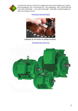 FUNDAÇÃO ESCOLA TÉCNICA LIBERATO SALZANO VIEIRA DA CUNHA 
Rua Inconfidentes, 395 - Caixa Postal 621 - Novo Hamburgo - RS - CEP 93340-140 
Fone: (051) 3584-2000 - Fax: (051) 3584-2008 - CGC/MF nº 91683474/0001-30 
http://www.liberato.com.br 
35 
PROTEÇÃO PARA MOTORES 
MOTORES WEG LINHA W22  