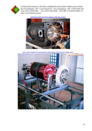 FUNDAÇÃO ESCOLA TÉCNICA LIBERATO SALZANO VIEIRA DA CUNHA 
Rua Inconfidentes, 395 - Caixa Postal 621 - Novo Hamburgo - RS - CEP 93340-140 
Fone: (051) 3584-2000 - Fax: (051) 3584-2008 - CGC/MF nº 91683474/0001-30 
http://www.liberato.com.br 
36 
REBOBINAGEM MOTOR BOBINA PRÉ-MOLDADA 
BALANCEAMENTO DINÂMICO SOB DOIS PONTOS DE SIMETRIA 
 