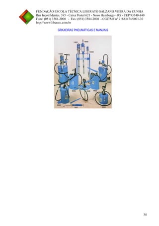 FUNDAÇÃO ESCOLA TÉCNICA LIBERATO SALZANO VIEIRA DA CUNHA 
Rua Inconfidentes, 395 - Caixa Postal 621 - Novo Hamburgo - RS - CEP 93340-140 
Fone: (051) 3584-2000 - Fax: (051) 3584-2008 - CGC/MF nº 91683474/0001-30 
http://www.liberato.com.br 
38 
GRAXEIRAS PNEUMÁTICAS E MANUAIS 
 