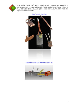 FUNDAÇÃO ESCOLA TÉCNICA LIBERATO SALZANO VIEIRA DA CUNHA 
Rua Inconfidentes, 395 - Caixa Postal 621 - Novo Hamburgo - RS - CEP 93340-140 
Fone: (051) 3584-2000 - Fax: (051) 3584-2008 - CGC/MF nº 91683474/0001-30 
http://www.liberato.com.br 
41 
ESCOVAS DE CARVÃO 
ESCOVAS PORTA ESCOVAS ANEL COLETOR 
 