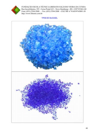 FUNDAÇÃO ESCOLA TÉCNICA LIBERATO SALZANO VIEIRA DA CUNHA 
Rua Inconfidentes, 395 - Caixa Postal 621 - Novo Hamburgo - RS - CEP 93340-140 
Fone: (051) 3584-2000 - Fax: (051) 3584-2008 - CGC/MF nº 91683474/0001-30 
http://www.liberato.com.br 
48 
TIPOS DE SILICAGEL 
 