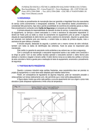 FUNDAÇÃO ESCOLA TÉCNICA LIBERATO SALZANO VIEIRA DA CUNHA 
Rua Inconfidentes, 395 - Caixa Postal 621 - Novo Hamburgo - RS - CEP 93340-140 
Fone: (051) 3584-2000 - Fax: (051) 3584-2008 - CGC/MF nº 91683474/0001-30 
http://www.liberato.com.br 
5 
1.6 SEGURANÇA 
Em todos os procedimentos de manutenção deve ser garantida a integridade física dos executantes do serviço contra acionamentos e energizações acidentais. A não observância destes procedimentos é considerada falta gravíssima, haja vista a grande possibilidade de ocorrência de acidentes graves ou fatais. Este procedimento é conhecido como Cartão de Segurança e é composto por três etiquetas: 
A primeira etiqueta de responsabilidade do operador da área do serviço, é preenchida com os dados do equipamento, os serviços a serem executados e o nome e assinatura do executante responsável. E deverá ser fixado junto ao botão ou chave de acionamento do equipamento junto ao painel. A segunda etiqueta de responsabilidade do eletro técnico que fará a abertura do demarrador, disjuntor ou gaveta deve ser amarrado com barbante junto aos mesmos, e conterá todos os dados da primeira etiqueta, mais a assinatura de quem efetuou a manobra. 
A terceira etiqueta, destacada da segunda, e portanto com o mesmo número de série individual, também com todos os dados de identificação das anteriores, ficará de posse do responsável pela manutenção. 
Este cartão é a garantia do executante contra acidentes e seu extravio seu um risco a segurança. 
Com a conclusão da manutenção o executante responsável assina o seu cartão como concluído e se dirige ao painel. Com os dois cartões reunidos operador e executante acionam o eletro técnico para desfazer a manobra e resgatar o terceiro cartão. O eletro técnico revisa se os dados dos cartões e números de série coincidem e fecha a gaveta para a realização do teste do equipamento, encerrando o procedimento de segurança. 
1.7 PARTIDAS MUITO FREQÜENTES 
Quando o processo industrial exige partidas freqüentes, essa característica deve ser prevista no projeto do equipamento e o motor deve estar adaptado para trabalhar desta forma. 
Porém, em conseqüência de reguladores de algumas máquinas, pode ser necessário proceder a várias partidas num tempo relativamente curto, não permitindo que o motor esfrie adequadamente. 
A figura abaixo mostra que entre cada partida a curva de aquecimento tem sua origem e picos mais elevados e pode ultrapassar rapidamente o limite crítico de temperatura. 
 