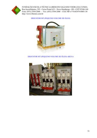 FUNDAÇÃO ESCOLA TÉCNICA LIBERATO SALZANO VIEIRA DA CUNHA 
Rua Inconfidentes, 395 - Caixa Postal 621 - Novo Hamburgo - RS - CEP 93340-140 
Fone: (051) 3584-2000 - Fax: (051) 3584-2008 - CGC/MF nº 91683474/0001-30 
http://www.liberato.com.br 
51 
DISJUNTOR MT (PEQUENO VOLUME DE ÓLEO) 
DISJUNTOR MT (PEQUENO VOLUME DE ÓLEO) AREVA  
