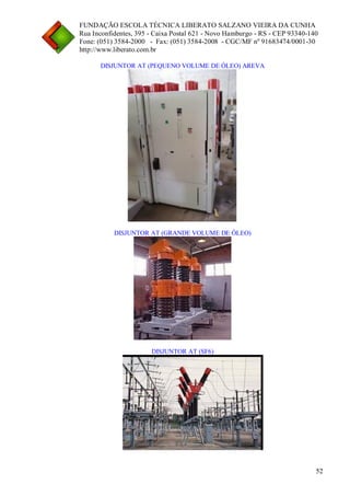 FUNDAÇÃO ESCOLA TÉCNICA LIBERATO SALZANO VIEIRA DA CUNHA 
Rua Inconfidentes, 395 - Caixa Postal 621 - Novo Hamburgo - RS - CEP 93340-140 
Fone: (051) 3584-2000 - Fax: (051) 3584-2008 - CGC/MF nº 91683474/0001-30 
http://www.liberato.com.br 
52 
DISJUNTOR AT (PEQUENO VOLUME DE ÓLEO) AREVA 
DISJUNTOR AT (GRANDE VOLUME DE ÓLEO) 
DISJUNTOR AT (SF6)  