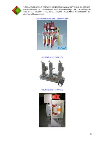 FUNDAÇÃO ESCOLA TÉCNICA LIBERATO SALZANO VIEIRA DA CUNHA 
Rua Inconfidentes, 395 - Caixa Postal 621 - Novo Hamburgo - RS - CEP 93340-140 
Fone: (051) 3584-2000 - Fax: (051) 3584-2008 - CGC/MF nº 91683474/0001-30 
http://www.liberato.com.br 
53 
DISJUNTOR DE BT (AR COMPRIMIDO) 
DISJUNTOR AT (VÁCUO) 
DISJUNTOR BT (VÁCUO) 
 