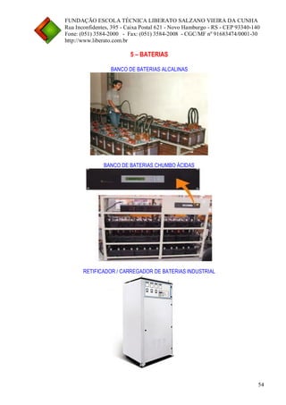 FUNDAÇÃO ESCOLA TÉCNICA LIBERATO SALZANO VIEIRA DA CUNHA 
Rua Inconfidentes, 395 - Caixa Postal 621 - Novo Hamburgo - RS - CEP 93340-140 
Fone: (051) 3584-2000 - Fax: (051) 3584-2008 - CGC/MF nº 91683474/0001-30 
http://www.liberato.com.br 
54 
5 – BATERIAS 
BANCO DE BATERIAS ALCALINAS 
BANCO DE BATERIAS CHUMBO ÁCIDAS 
RETIFICADOR / CARREGADOR DE BATERIAS INDUSTRIAL  