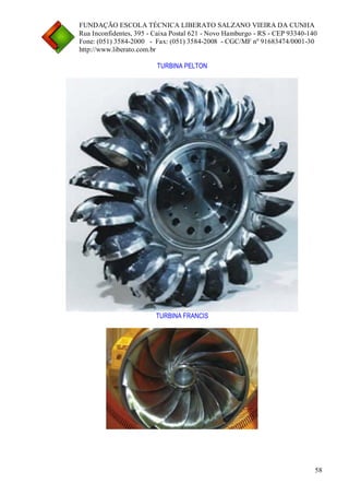 FUNDAÇÃO ESCOLA TÉCNICA LIBERATO SALZANO VIEIRA DA CUNHA 
Rua Inconfidentes, 395 - Caixa Postal 621 - Novo Hamburgo - RS - CEP 93340-140 
Fone: (051) 3584-2000 - Fax: (051) 3584-2008 - CGC/MF nº 91683474/0001-30 
http://www.liberato.com.br 
58 
TURBINA PELTON 
TURBINA FRANCIS 
 