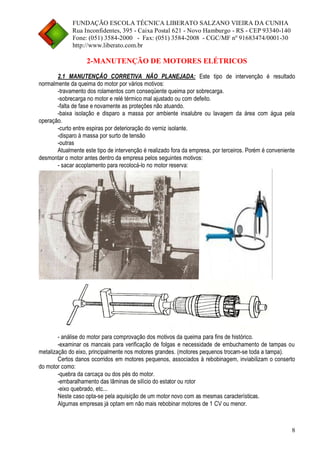 FUNDAÇÃO ESCOLA TÉCNICA LIBERATO SALZANO VIEIRA DA CUNHA 
Rua Inconfidentes, 395 - Caixa Postal 621 - Novo Hamburgo - RS - CEP 93340-140 
Fone: (051) 3584-2000 - Fax: (051) 3584-2008 - CGC/MF nº 91683474/0001-30 
http://www.liberato.com.br 
8 
2-MANUTENÇÃO DE MOTORES ELÉTRICOS 
2.1 MANUTENÇÃO CORRETIVA NÃO PLANEJADA: Este tipo de intervenção é resultado normalmente da queima do motor por vários motivos: 
-travamento dos rolamentos com conseqüente queima por sobrecarga. 
-sobrecarga no motor e relé térmico mal ajustado ou com defeito. 
-falta de fase e novamente as proteções não atuando. 
-baixa isolação e disparo a massa por ambiente insalubre ou lavagem da área com água pela operação. 
-curto entre espiras por deterioração do verniz isolante. 
-disparo à massa por surto de tensão 
-outras 
Atualmente este tipo de intervenção é realizado fora da empresa, por terceiros. Porém é conveniente desmontar o motor antes dentro da empresa pelos seguintes motivos: 
- sacar acoplamento para recolocá-lo no motor reserva: 
- análise do motor para comprovação dos motivos da queima para fins de histórico. 
-examinar os mancais para verificação de folgas e necessidade de embuchamento de tampas ou metalização do eixo, principalmente nos motores grandes. (motores pequenos trocam-se toda a tampa). 
Certos danos ocorridos em motores pequenos, associados à rebobinagem, inviabilizam o conserto do motor como: 
-quebra da carcaça ou dos pés do motor. 
-embaralhamento das lâminas de silício do estator ou rotor 
-eixo quebrado, etc... 
Neste caso opta-se pela aquisição de um motor novo com as mesmas características. 
Algumas empresas já optam em não mais rebobinar motores de 1 CV ou menor. 
 