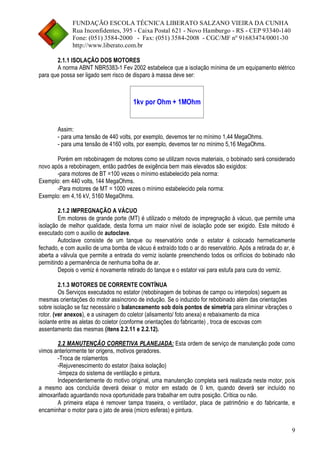 FUNDAÇÃO ESCOLA TÉCNICA LIBERATO SALZANO VIEIRA DA CUNHA 
Rua Inconfidentes, 395 - Caixa Postal 621 - Novo Hamburgo - RS - CEP 93340-140 
Fone: (051) 3584-2000 - Fax: (051) 3584-2008 - CGC/MF nº 91683474/0001-30 
http://www.liberato.com.br 
9 
2.1.1 ISOLAÇÃO DOS MOTORES 
A norma ABNT NBR5383-1 Fev 2002 estabelece que a isolação mínima de um equipamento elétrico para que possa ser ligado sem risco de disparo à massa deve ser: 
1kv por Ohm + 1MOhm 
Assim: 
- para uma tensão de 440 volts, por exemplo, devemos ter no mínimo 1,44 MegaOhms. 
- para uma tensão de 4160 volts, por exemplo, devemos ter no mínimo 5,16 MegaOhms. 
Porém em rebobinagem de motores como se utilizam novos materiais, o bobinado será considerado novo após a rebobinagem, então padrões de exigência bem mais elevados são exigidos: 
-para motores de BT =100 vezes o mínimo estabelecido pela norma: 
Exemplo: em 440 volts, 144 MegaOhms. 
-Para motores de MT = 1000 vezes o mínimo estabelecido pela norma: 
Exemplo: em 4,16 kV, 5160 MegaOhms. 
2.1.2 IMPREGNAÇÃO A VÁCUO 
Em motores de grande porte (MT) é utilizado o método de impregnação à vácuo, que permite uma isolação de melhor qualidade, desta forma um maior nível de isolação pode ser exigido. Este método é executado com o auxílio de autoclave. 
Autoclave consiste de um tanque ou reservatório onde o estator é colocado hermeticamente fechado, e com auxilio de uma bomba de vácuo é extraído todo o ar do reservatório. Após a retirada do ar, é aberta a válvula que permite a entrada do verniz isolante preenchendo todos os orifícios do bobinado não permitindo a permanência de nenhuma bolha de ar. 
Depois o verniz é novamente retirado do tanque e o estator vai para estufa para cura do verniz. 
2.1.3 MOTORES DE CORRENTE CONTÍNUA 
Os Serviços executados no estator (rebobinagem de bobinas de campo ou interpolos) seguem as mesmas orientações do motor assíncrono de indução. Se o induzido for rebobinado além das orientações sobre isolação se faz necessário o balanceamento sob dois pontos de simetria para eliminar vibrações o rotor. (ver anexos), e a usinagem do coletor (alisamento/ foto anexa) e rebaixamento da mica 
isolante entre as aletas do coletor (conforme orientações do fabricante) , troca de escovas com assentamento das mesmas (itens 2.2.11 e 2.2.12). 
2.2 MANUTENÇÃO CORRETIVA PLANEJADA: Esta ordem de serviço de manutenção pode como vimos anteriormente ter origens, motivos geradores. 
-Troca de rolamentos 
-Rejuvenescimento do estator (baixa isolação) 
-limpeza do sistema de ventilação e pintura. 
Independentemente do motivo original, uma manutenção completa será realizada neste motor, pois a mesmo aos concluída deverá deixar o motor em estado de 0 km, quando deverá ser incluído no almoxarifado aguardando nova oportunidade para trabalhar em outra posição. Crítica ou não. 
A primeira etapa é remover tampa traseira, o ventilador, placa de patrimônio e do fabricante, e encaminhar o motor para o jato de areia (micro esferas) e pintura.  