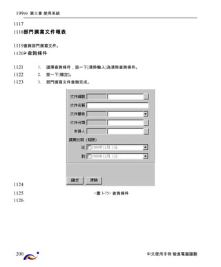 99 第三章 使用系統 
部門撰寫文件報表 
查詢部門撰寫文件。 
查詢條件 
1. 選擇查詢條件，按一下[清除輸入]為清除查詢條件。 
2. 按一下[確定]。 
3. 部門撰寫文件查詢完成。 
<圖3-75> 查詢條件 
中文使用手冊 愉進電腦謹製 
199 
1117 
1118 
1119 
1120 
1121 
1122 
1123 
1124 
1125 
1126 
200 
 