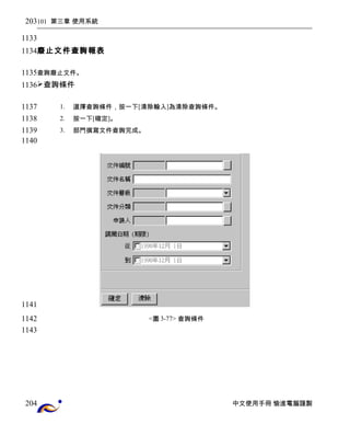 101 第三章 使用系統 
廢止文件查詢報表 
查詢廢止文件。 
查詢條件 
1. 選擇查詢條件，按一下[清除輸入]為清除查詢條件。 
2. 按一下[確定]。 
3. 部門撰寫文件查詢完成。 
<圖3-77> 查詢條件 
中文使用手冊 愉進電腦謹製 
203 
1133 
1134 
1135 
1136 
1137 
1138 
1139 
1140 
1141 
1142 
1143 
204 
 