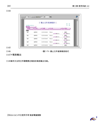 第三章 使用系統 102 
<圖3-78> 廢止文件查詢報表格式 
205 
1144 
1145 
1146 
1147 
報表輸出 
1148 
操作方法同文件調閱歷史報表的報表輸出功能。 
206 
ISO DCS中文使用手冊 愉進電腦謹製 
 