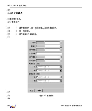 103 第三章 使用系統 
ISO文件總表 
查詢現行文件。 
查詢條件 
1. 選擇查詢條件，按一下[清除輸入]為清除查詢條件。 
2. 按一下[確定]。 
3. 部門撰寫文件查詢完成。 
<圖3-79> 查詢條件 
中文使用手冊 愉進電腦謹製 
207 
1149 
1150 
1151 
1152 
1153 
1154 
1155 
1156 
1157 
1158 
1159 
208 
 
