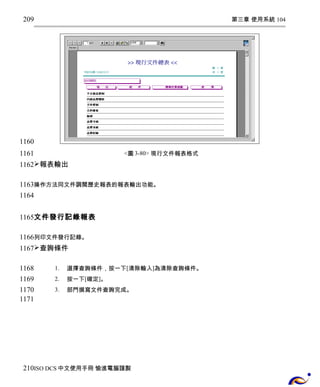 第三章 使用系統 104 
<圖3-80> 現行文件報表格式 
209 
1160 
1161 
1162 
報表輸出 
1163 
1164 
操作方法同文件調閱歷史報表的報表輸出功能。 
文件發行記錄報表 
1165 
1166 
1167 
列印文件發行記錄。 
查詢條件 
1. 選擇查詢條件，按一下[清除輸入]為清除查詢條件。 
2. 按一下[確定]。 
3. 部門撰寫文件查詢完成。 
1168 
1169 
1170 
1171 
210 
ISO DCS中文使用手冊 愉進電腦謹製 
 