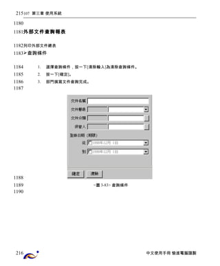 107 第三章 使用系統 
外部文件查詢報表 
列印外部文件總表 
查詢條件 
1. 選擇查詢條件，按一下[清除輸入]為清除查詢條件。 
2. 按一下[確定]。 
3. 部門撰寫文件查詢完成。 
<圖3-83> 查詢條件 
中文使用手冊 愉進電腦謹製 
215 
1180 
1181 
1182 
1183 
1184 
1185 
1186 
1187 
1188 
1189 
1190 
216 
 