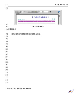第三章 使用系統 108 
<圖3-84> 報表格式 
217 
1191 
1192 
1193 
1194 
報表輸出 
操作方法同文件調閱歷史報表的報表輸出功能。 
1195 
1196 
1197 
1198 
1199 
1200 
1201 
1202 
1203 
1204 
1205 
1206 
1207 
1208 
1209 
1210 
1211 
1212 
1213 
1214 
218 
ISO DCS中文使用手冊 愉進電腦謹製 
 