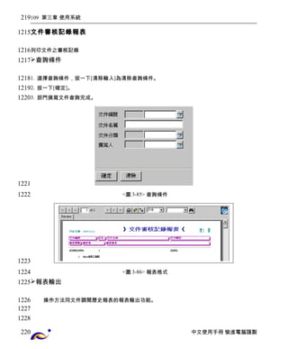 109 第三章 使用系統 
文件審核記錄報表 
列印文件之審核記錄 
查詢條件 
1. 選擇查詢條件，按一下[清除輸入]為清除查詢條件。 
2. 按一下[確定]。 
3. 部門撰寫文件查詢完成。 
<圖3-85> 查詢條件 
<圖3-86> 報表格式 
報表輸出 
操作方法同文件調閱歷史報表的報表輸出功能。 
中文使用手冊 愉進電腦謹製 
219 
1215 
1216 
1217 
1218 
1219 
1220 
1221 
1222 
1223 
1224 
1225 
1226 
1227 
1228 
220 
 