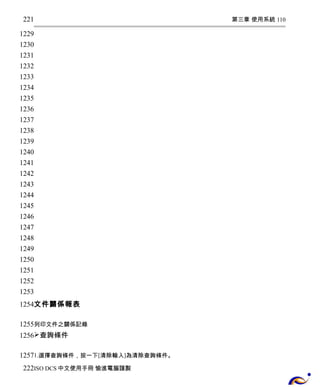第三章 使用系統 110 
221 
1229 
1230 
1231 
1232 
1233 
1234 
1235 
1236 
1237 
1238 
1239 
1240 
1241 
1242 
1243 
1244 
1245 
1246 
1247 
1248 
1249 
1250 
1251 
1252 
1253 
1254 
文件關係報表 
1255 
1256 
列印文件之關係記錄 
查詢條件 
1257 
222 
1.選擇查詢條件，按一下[清除輸入]為清除查詢條件。 
ISO DCS中文使用手冊 愉進電腦謹製 
 