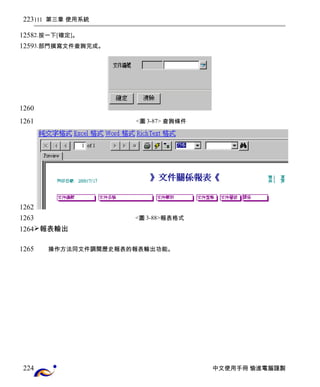 111 第三章 使用系統 
2.按一下[確定]。 
3.部門撰寫文件查詢完成。 
<圖3-87> 查詢條件 
<圖3-88>報表格式 
報表輸出 
操作方法同文件調閱歷史報表的報表輸出功能。 
中文使用手冊 愉進電腦謹製 
223 
1258 
1259 
1260 
1261 
1262 
1263 
1264 
1265 
224 
 