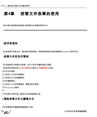 113 第四章 控管文件表單的使用 
第4章控管文件表單的使用 
在本章中我們將為您詳細介紹控管文件表單的使用方法。 
使用前須知 
在您使用本系統之前，請先設定表單流程。表單流程的設定和使用請參照Acmeflow使用手冊。 
表單文件的列印管制 
本系統提供之控管文件表單，因ISO對文件機密等級之規範， 
故針對各表單均有文件列印管制之功能及文件複製管制之功能： 
文件列印管制： 
工具列上之列印功能管制。 
工具提示中之快速鍵管制。 
文件複製管制： 
工具列上之另存新檔管制、複製功能之管制。 
Print Screen之管制。 
本功能在本章中每一節將另外為您做詳細介紹。 
預設表單文件之編碼方式 
本表單提供自動編排單據號碼之功能： 
中文使用手冊 愉進電腦謹製 
227 
3 
4 
5 
6 
7 
8 
9 
10 
11 
12 
13 
14 
15 
16 
17 
18 
19 
228 
 