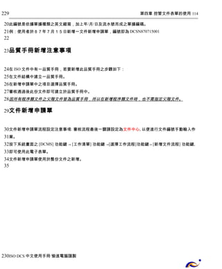 第四章 控管文件表單的使用 114 
229 
20 
21 
22 
23 
此編號是依據單據種類之英文縮寫，加上年/月/日及流水號而成之單據編碼。 
例：使用者於８７年７月１５日新增一文件新增申請單，編號即為DCSN870715001 
品質手冊新增注意事項 
24 
25 
26 
27 
28 
29 
在ISO文件中有一品質手冊，若要新增此品質手冊之步驟如下： 
在文件結構中建立一品質手冊。 
在新增申請單中之項目選擇品質手冊。 
審核通過後此份文件即可建立於品質手冊中。 
因所有程序類文件之父階文件皆為品質手冊，所以在新增程序類文件時，也不需指定父階文件 。 
文件新增申請單 
30 
31 
32 
33 
34 
35 
文件新增申請單流程設定注意事項: 審核流程最後一關請設定為文件中心, 以便進行文件編號手動輸入作 
業。 
按下系統畫面之 [DCMS] 功能鍵 → [工作清單] 功能鍵 →[選擇工作流程]功能鍵→ [新增文件流程] 功能鍵, 
即可使用此電子表單。 
文件新增申請單使用於整份文件之新增。 
230 
ISO DCS中文使用手冊 愉進電腦謹製 
 