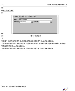 第四章 控管文件表單的使用 118 
237 
65 
66 
67 
 本文 ─ 版本資訊 
<圖4-5> 版本資訊 
68 
69 
70 
71 
72 
73 
74 
撰寫人→欲新增文件的使用者，預設值是開啟此張表單的使用者，由系統自動產生。 
生效日期→指定此份文件的生效日期，在文件未生效之前，使用者不可對此文件做任何動作，預設值是 
開啟表單的日期，由系統自動產生。 
失效日期→指定此份文件的失效日期，在到達失效日期之時，此份文件會自動失效。 
238 
ISO DCS中文使用手冊 愉進電腦謹製 
 