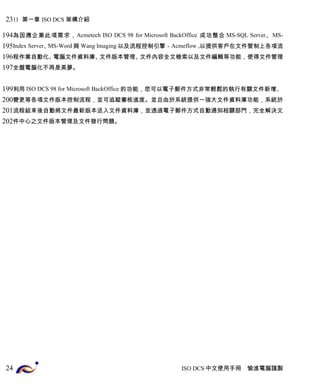 11 第一章 ISO DCS 架構介紹 
為因應企業此項需求，Acmetech ISO DCS 98 for Microsoft BackOffice 成功整合MS-SQL Server、MS-Index 
Server、MS-Word與 Wang Imaging以及流程控制引擎－Acmeflow ,以提供客戶在文件管制上各項流 
程作業自動化、電腦文件資料庫、文件版本管理、文件內容全文檢索以及文件編輯等功能，使得文件管理 
全盤電腦化不再是美夢。 
利用ISO DCS 98 for Microsoft BackOffice 的功能，您可以電子郵件方式非常輕鬆的執行有關文件新增、 
變更等各項文件版本控制流程，並可追蹤審核進度。並且由於系統提供一強大文件資料庫功能，系統於 
流程結束後自動將文件最新版本送入文件資料庫，並透過電子郵件方式自動通知相關部門，完全解決文 
件中心之文件版本管理及文件發行問題。 
ISO DCS中文使用手冊 愉進電腦謹製 
23 
194 
195 
196 
197 
199 
200 
201 
202 
24 
 