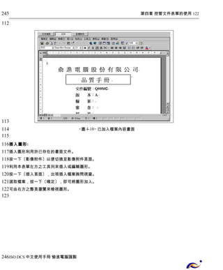 第四章 控管文件表單的使用 122 
<圖4-10> 已加入檔案內容畫面 
245 
112 
113 
114 
115 
116 
117 
118 
119 
120 
121 
122 
123 
插入圖形: 
插入圖形利用於已存在的書面文件。 
按一下〔影像附件〕以便切換至影像附件頁面。 
利用本表單左方之工具列來插入或編輯圖形。 
按一下〔插入頁面〕，出現插入檔案詢問視窗。 
選取檔案，按一下〔確定〕，即可將圖形加入。 
可由右方之整頁瀏覽來檢視圖形。 
246 
ISO DCS中文使用手冊 愉進電腦謹製 
 