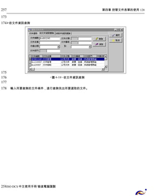 第四章 控管文件表單的使用 128 
257 
173 
174 
依文件資訊查詢 
<圖4-18> 依文件資訊查詢 
輸入所要查詢的文件條件，進行查詢找出所要選取的文件。 
175 
176 
177 
178 
258 
ISO DCS中文使用手冊 愉進電腦謹製 
 