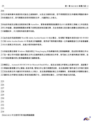 第一章 ISO DCS 架構介紹 12 
25 
204 
205 
206 
文件資料庫本身提供各式組合之查詢條件，以及全文檢索功能，您不再需要苦於文件檔案於電腦目錄中 
的擺放方式，即可輕鬆找到您所想要的文件，大量節省人力物力。 
208 
209 
210 
由於系統完全整合流程控制引擎-Acmeflow，管理者僅需要透過圖形化(GUI)的管理工具輸入工作流程及 
工作組織，便能輕輕鬆鬆的將電子表單流程控制定義完畢，完全免除辦公室自動化軟體在流程控制上的 
維護成本，大大提高系統的運作效能。 
212 
213 
214 
此外由於系統與微軟 Word 和 Adobe Acrobat Reader 4.0充分整合，各項電子單據本身即內含 MS-WORD 
和Adobe Acrobat Reader 4.0作為其文件編輯器，使用者不需再額外開啟一文件編輯器進行文件查看編輯， 
大大提高文件安全性，並減少使用者操作程序。 
216 
217 
218 
系統並整合微軟 Windows 系統內附之 Wang Imaging 作為單據內附之影像編輯器，因此對於影像文件以 
及一般公司中相當大量的歷史文件以及廠商提供之各類技術文件等，皆可納入文件資料庫進行管理，並 
可透過單據內附之影像編輯器進行編輯查看。 
220 
221 
222 
223 
簡言之，Acmetech ISO DCS 98 for Microsoft BackOffice，能完全改善文件管制上的運作效率，透過電子 
單據自動落實文件之審查、核准作業、管制文件之發行與變更流程，並且透過電子郵件進行文件發行通知 
完全免除文件大量列印所消耗的人力物力，並且透過電腦紀錄之文件關聯性，使得相關文件調閱自動化， 
讓您在文件管制方面真正享受到資訊電子化，流程控管自動化，文件發行無紙化的好處。 
225 
226 
227 
228 
229 
230 
231 
232 
233 
234 
26 
ISO DCS中文使用手冊 愉進電腦謹製 
 
