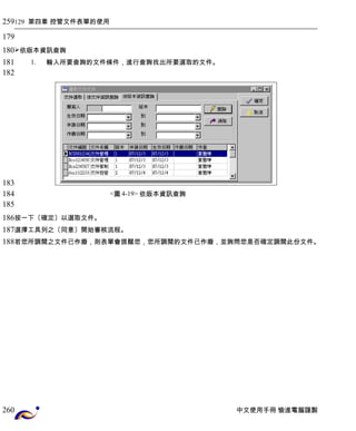 129 第四章 控管文件表單的使用 
依版本資訊查詢 
1. 輸入所要查詢的文件條件，進行查詢找出所要選取的文件。 
<圖4-19> 依版本資訊查詢 
按一下〔確定〕以選取文件。 
選擇工具列之〔同意〕開始審核流程。 
若您所調閱之文件已作廢，則表單會提醒您，您所調閱的文件已作廢，並詢問您是否確定調閱此份文件。 
中文使用手冊 愉進電腦謹製 
259 
179 
180 
181 
182 
183 
184 
185 
186 
187 
188 
260 
 