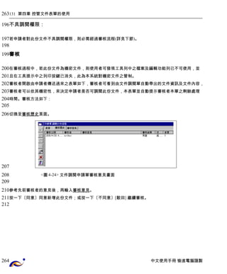 131 第四章 控管文件表單的使用 
不具調閱權限： 
若申請者對此份文件不具調閱權限，則必需經過審核流程(詳見下節)。 
審核 
在審核過程中，若此份文件為機密文件，則使用者可發現工具列中之檔案及編輯功能列已不可使用，並 
且在工具提示中之列印按鍵已消失，此為本系統對機密文件之管制。 
審核者開啟由申請者傳送過來之表單如下，審核者可看到由文件調閱單自動帶出的文件資訊及文件內容， 
審核者可以依其機密性，來決定申請者是否可調閱此份文件，本表單並自動提示審核者本單之剩餘處理 
時間。審核方法如下： 
切換至 審核 歷史 頁面。 
<圖4-24> 文件調閱申請單審核意見畫面 
參考先前審核者的意見後，再輸入審核意見。 
按一下〔同意〕同意新增此份文件；或按一下〔不同意〕[駁回] 繼續審核。 
中文使用手冊 愉進電腦謹製 
263 
196 
197 
198 
199 
200 
201 
202 
203 
204 
205 
206 
207 
208 
209 
210 
211 
212 
264 
 