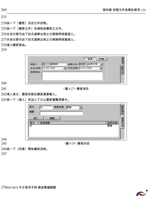 第四章 控管文件表單的使用 134 
269 
233 
234 
235 
236 
237 
238 
239 
按一下〔變更〕決定文件狀態。 
按一下〔變更文件〕來選取欲變更之文件。 
生效日期可由下拉式選單出現之日期詢問視窗選入。 
失效日期可由下拉式選單出現之日期詢問視窗選入。 
填入變更理由。 
<圖4-27> 變更項目 
240 
241 
242 
243 
填入頁次、變更狀態及變更摘要輸入。 
按一下〔插入〕來加入下方之變更瀏覽清單中。 
<圖4-28> 變更內容 
244 
245 
246 
247 
按一下〔同意〕開始審核流程。 
270 
ISO DCS中文使用手冊 愉進電腦謹製 
 