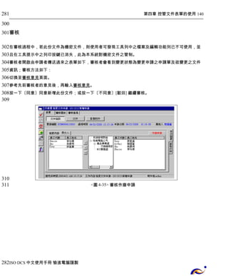 第四章 控管文件表單的使用 140 
281 
300 
301 
審核 
302 
303 
304 
305 
306 
307 
308 
309 
在審核過程中，若此份文件為機密文件，則使用者可發現工具列中之檔案及編輯功能列已不可使用，並 
且在工具提示中之列印按鍵已消失，此為本系統對機密文件之管制。 
審核者開啟由申請者傳送過來之表單如下，審核者會看到變更狀態為變更申請之申請單及欲變更之文件 
資訊；審核方法如下： 
切換至 審核 意見 頁面。 
參考先前審核者的意見後，再輸入審核意見。 
按一下〔同意〕同意新增此份文件；或按一下〔不同意〕[駁回] 繼續審核。 
<圖4-35> 審核作廢申請 
310 
311 
282 
ISO DCS中文使用手冊 愉進電腦謹製 
 